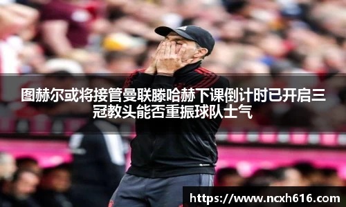 图赫尔或将接管曼联滕哈赫下课倒计时已开启三冠教头能否重振球队士气
